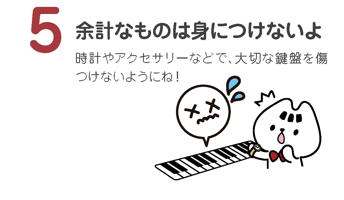 余計なものは身につけないよ
時計やアクセサリーなどで、大切な鍵盤を傷つけないようにね！