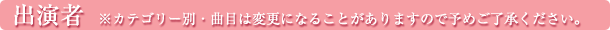 出演者　※カテゴリー別・曲目は変更になることがありますので予めご了承ください。