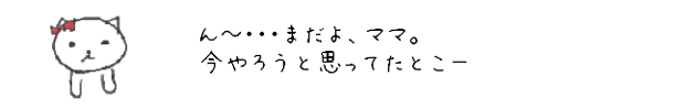 ん?・・・まだよ、ママ。今やろうと思ってたとこー