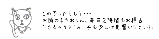 この子ったらもう...　お隣のまさおくん、毎日2時間もお稽古なさるそうよ！みー子も少しは見習いなさい！！