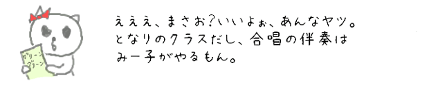 えええ、まさお？いいよぉ、あんなヤツ。となりのクラスだし、合唱の伴奏はみー子がやるもん。